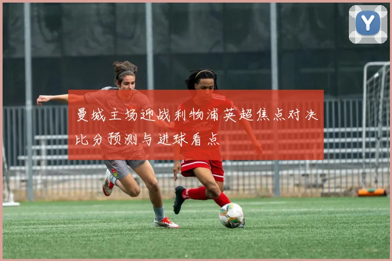 曼城主场迎战利物浦英超焦点对决比分预测与进球看点