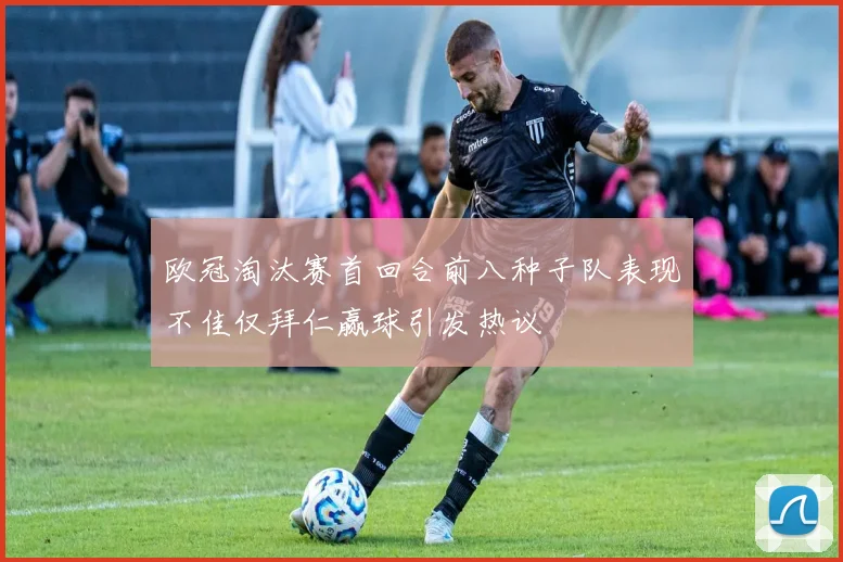 欧冠淘汰赛首回合前八种子队表现不佳仅拜仁赢球引发热议
