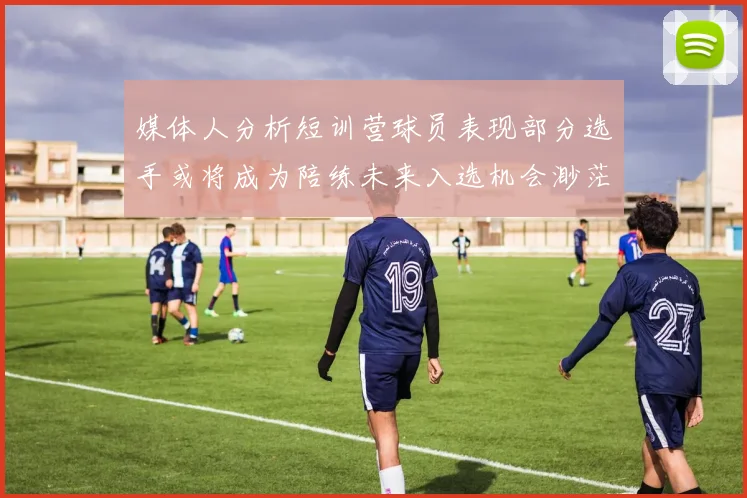 媒体人分析短训营球员表现部分选手或将成为陪练未来入选机会渺茫