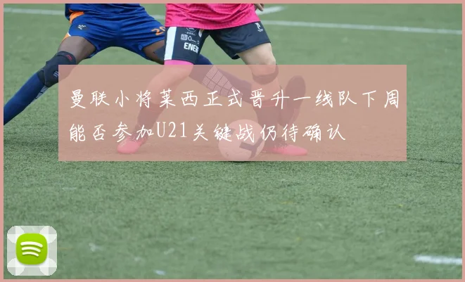 曼联小将莱西正式晋升一线队下周能否参加U21关键战仍待确认