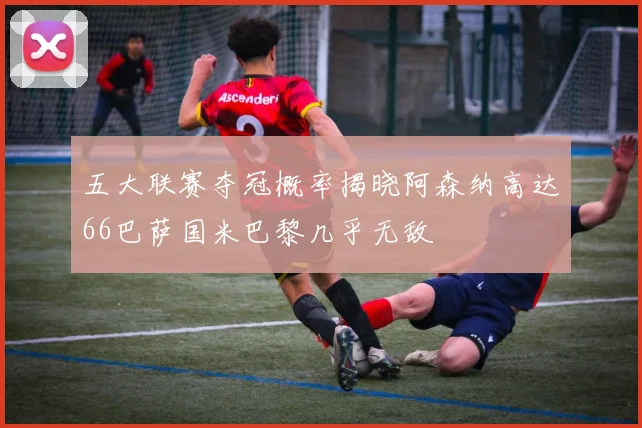 五大联赛夺冠概率揭晓阿森纳高达66巴萨国米巴黎几乎无敌