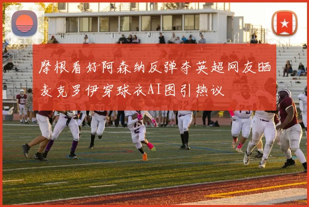摩根看好阿森纳反弹夺英超网友晒麦克罗伊穿球衣AI图引热议