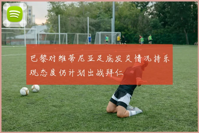 巴黎对维蒂尼亚足底发炎情况持乐观态度仍计划出战拜仁
