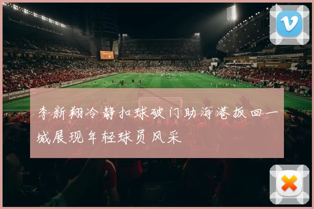 李新翔冷静扣球破门助海港扳回一城展现年轻球员风采