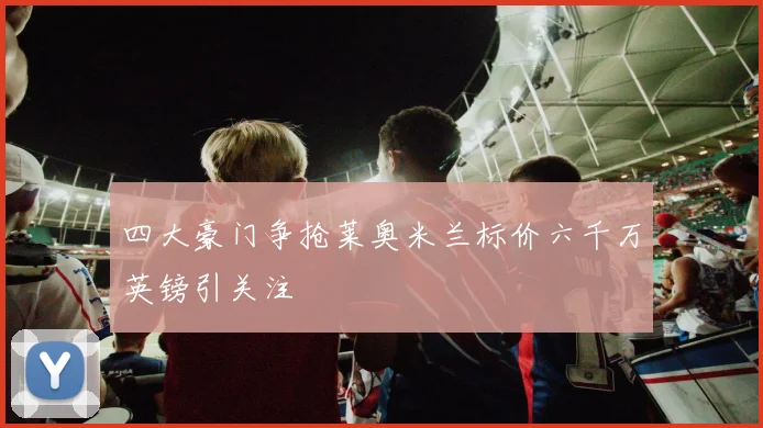 四大豪门争抢莱奥米兰标价六千万英镑引关注