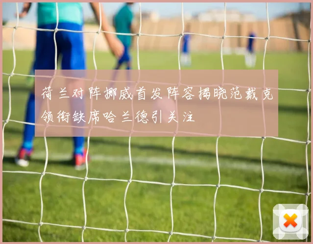 荷兰对阵挪威首发阵容揭晓范戴克领衔缺席哈兰德引关注