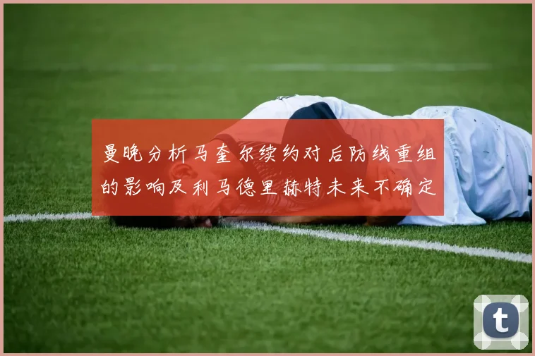 曼晚分析马奎尔续约对后防线重组的影响及利马德里赫特未来不确定性