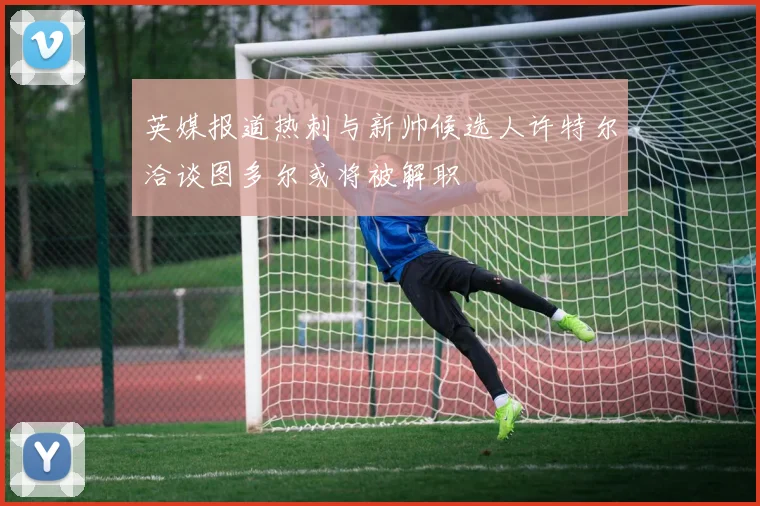 英媒报道热刺与新帅候选人许特尔洽谈图多尔或将被解职