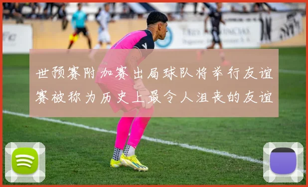 世预赛附加赛出局球队将举行友谊赛被称为历史上最令人沮丧的友谊赛