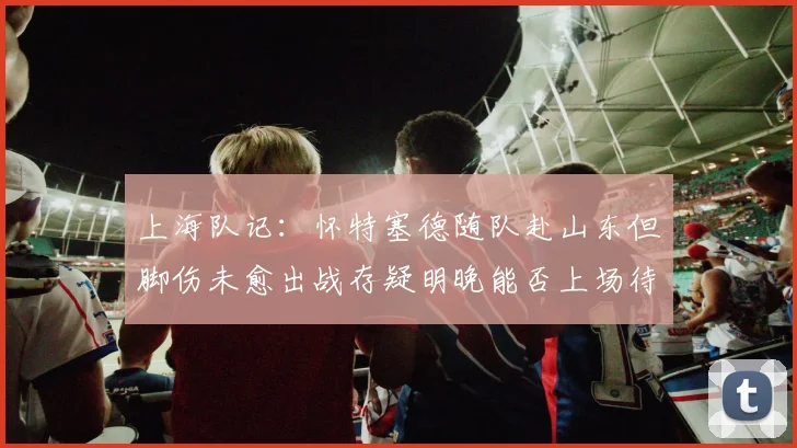 上海队记：怀特塞德随队赴山东但脚伤未愈出战存疑明晚能否上场待定