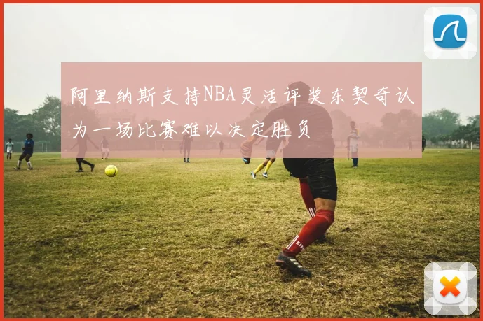 阿里纳斯支持NBA灵活评奖东契奇认为一场比赛难以决定胜负