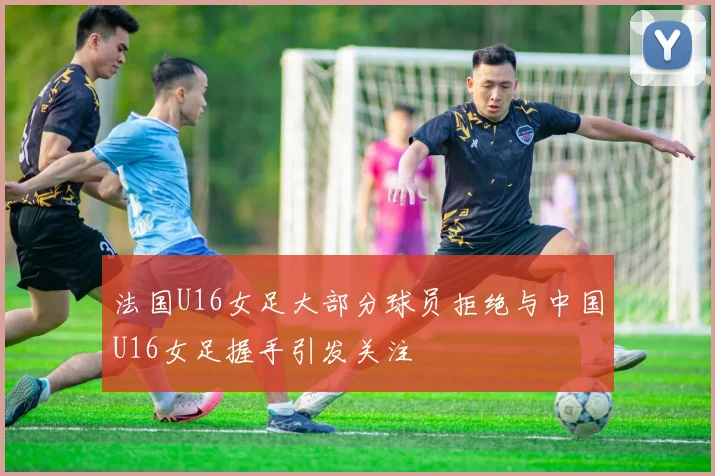 法国U16女足大部分球员拒绝与中国U16女足握手引发关注