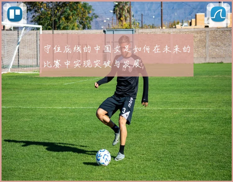 守住底线的中国女足如何在未来的比赛中实现突破与发展