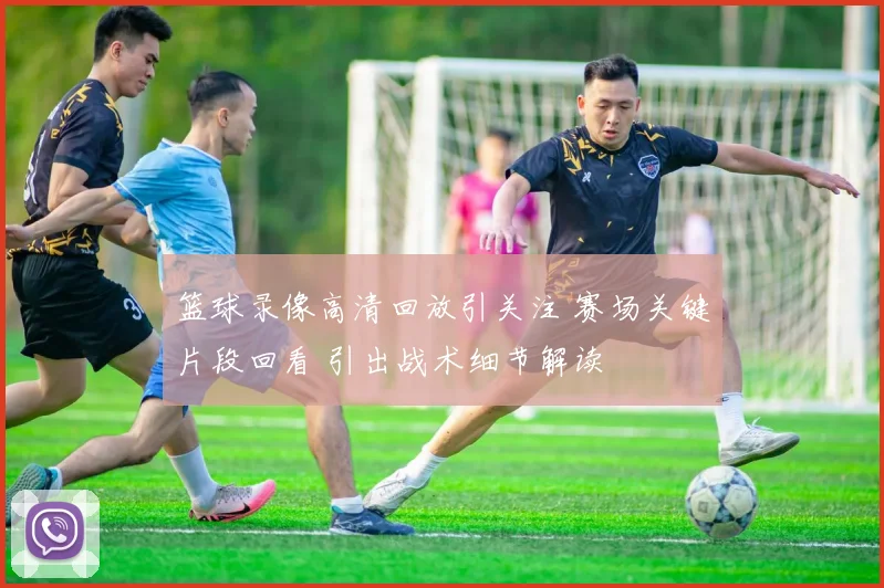 篮球录像高清回放引关注 赛场关键片段回看 引出战术细节解读