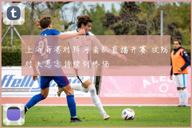 上海海港对阵河南队直播开赛 攻防对决悬念持续到终场