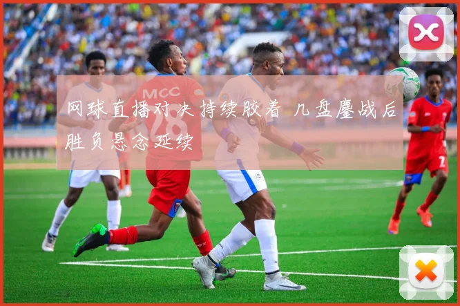 网球直播对决持续胶着 几盘鏖战后胜负悬念延续