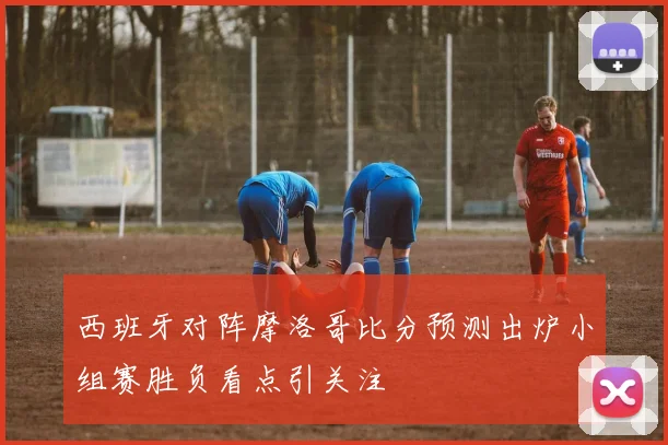 西班牙对阵摩洛哥比分预测出炉小组赛胜负看点引关注