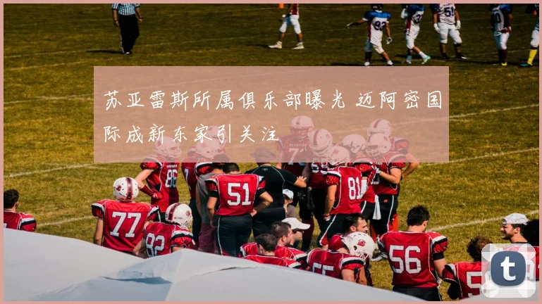 苏亚雷斯所属俱乐部曝光 迈阿密国际成新东家引关注