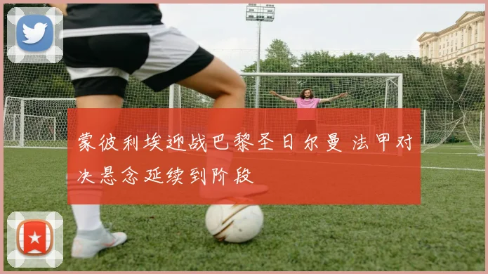 蒙彼利埃迎战巴黎圣日尔曼 法甲对决悬念延续到阶段