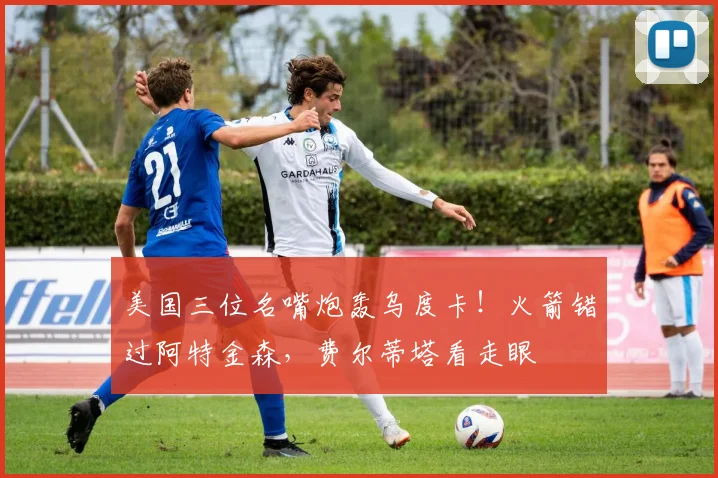 美国三位名嘴炮轰乌度卡！火箭错过阿特金森，费尔蒂塔看走眼