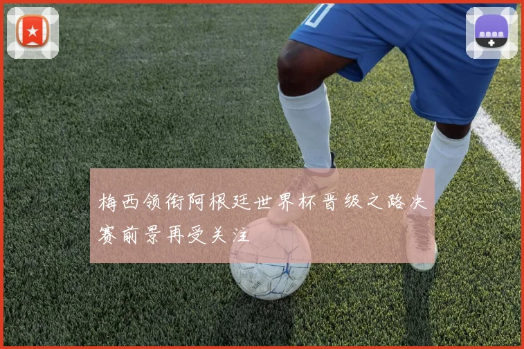 梅西领衔阿根廷世界杯晋级之路决赛前景再受关注