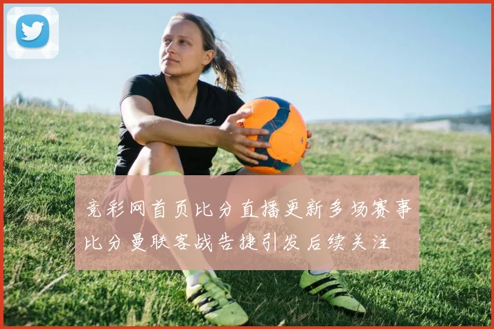 竞彩网首页比分直播更新多场赛事比分曼联客战告捷引发后续关注