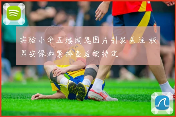 实验小学五楼闹鬼图片引发关注 校园安保加紧排查后续待定