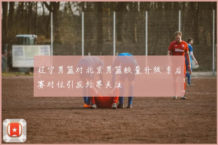 辽宁男篮对北京男篮较量升级 季后赛对位引发外界关注