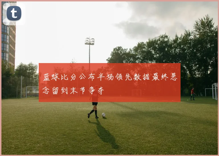 蓝球比分公布半场领先数据最终悬念留到末节争夺