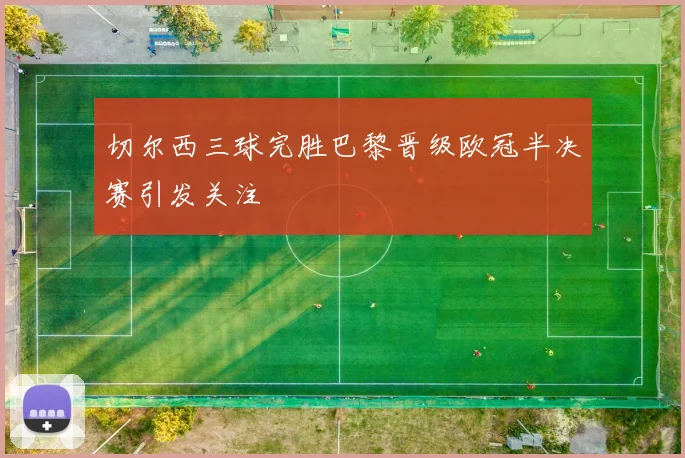 切尔西三球完胜巴黎晋级欧冠半决赛引发关注
